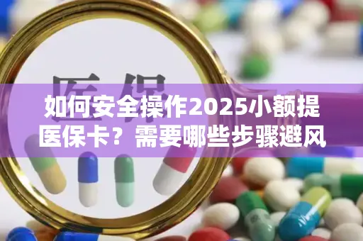 如何安全操作2025小额提医保卡？需要哪些步骤避风险？